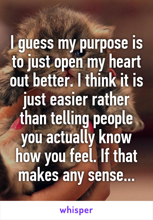 I guess my purpose is to just open my heart out better. I think it is just easier rather than telling people you actually know how you feel. If that makes any sense...