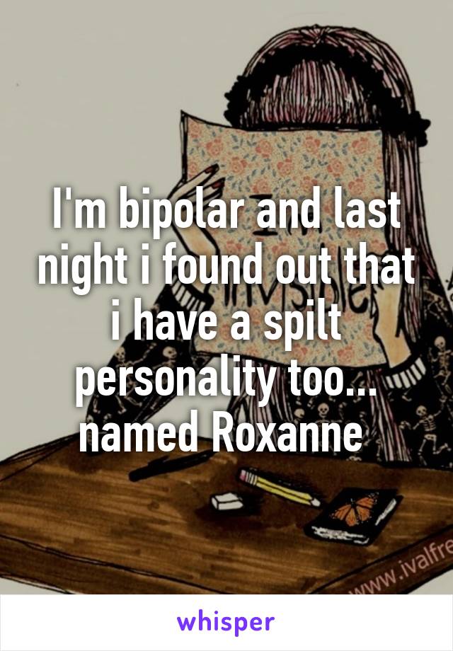 I'm bipolar and last night i found out that i have a spilt personality too... named Roxanne 