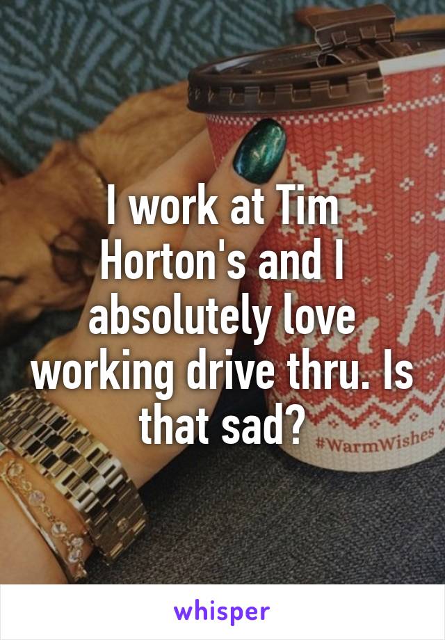 I work at Tim Horton's and I absolutely love working drive thru. Is that sad?