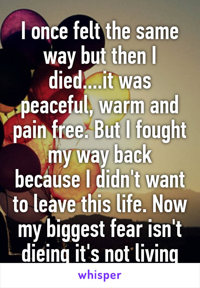 I once felt the same way but then I died....it was peaceful, warm and pain free. But I fought my way back because I didn't want to leave this life. Now my biggest fear isn't dieing it's not living