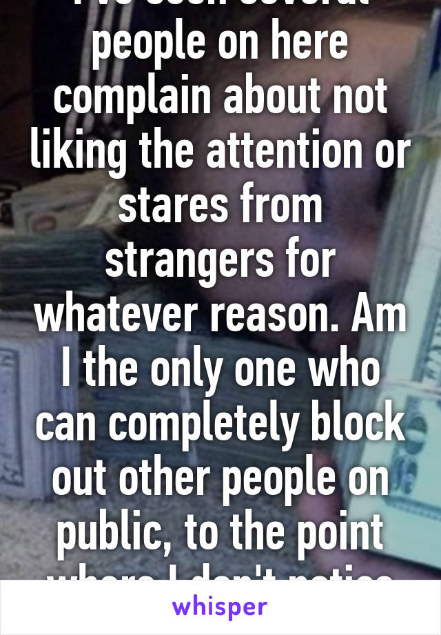 I've seen several people on here complain about not liking the attention or stares from strangers for whatever reason. Am I the only one who can completely block out other people on public, to the point where I don't notice they exist? 