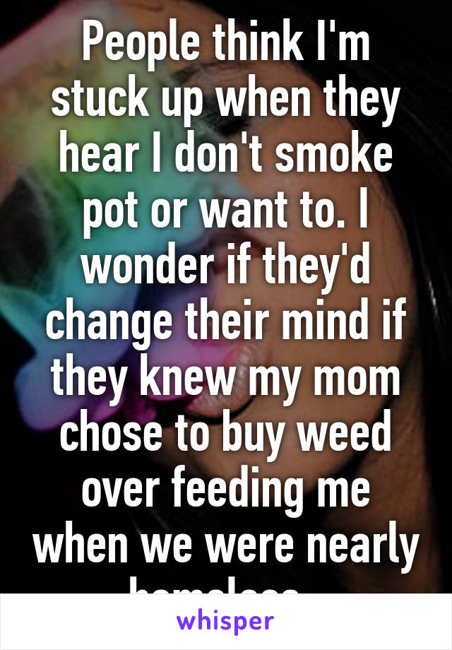 People think I'm stuck up when they hear I don't smoke pot or want to. I wonder if they'd change their mind if they knew my mom chose to buy weed over feeding me when we were nearly homeless. 