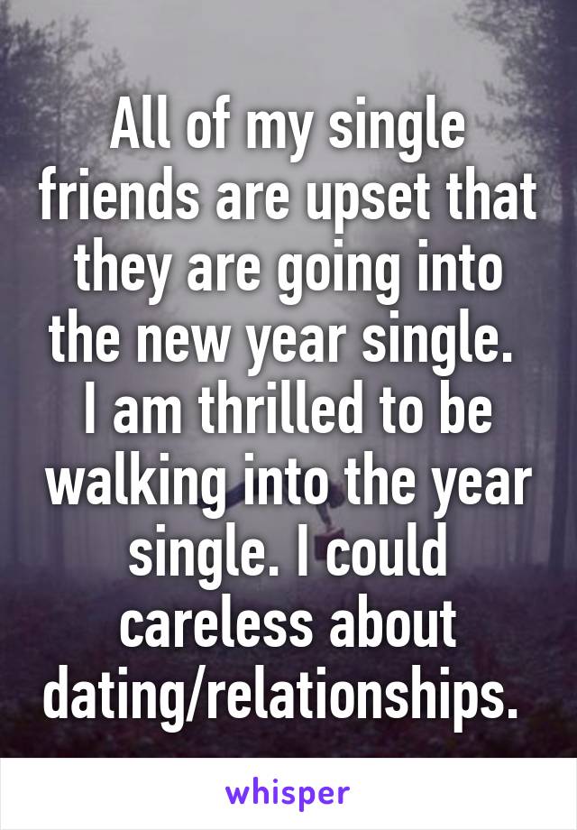 All of my single friends are upset that they are going into the new year single. 
I am thrilled to be walking into the year single. I could careless about dating/relationships. 