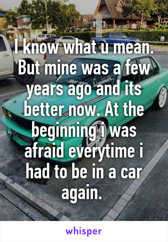 I know what u mean. But mine was a few years ago and its better now. At the beginning i was afraid everytime i had to be in a car again. 