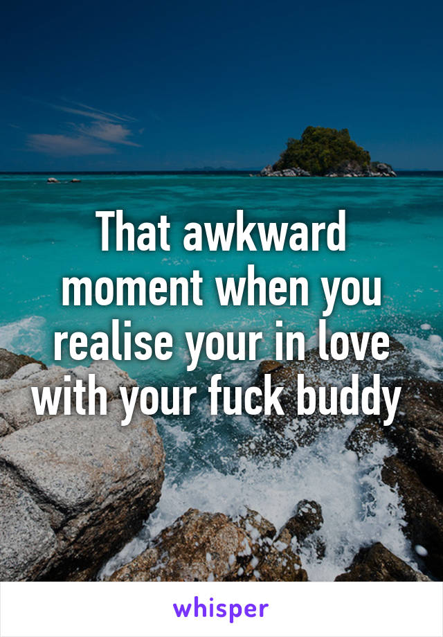 That awkward moment when you realise your in love with your fuck buddy 