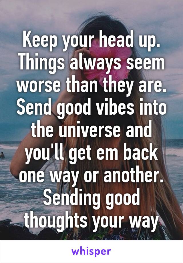 Keep your head up. Things always seem worse than they are. Send good vibes into the universe and you'll get em back one way or another. Sending good thoughts your way