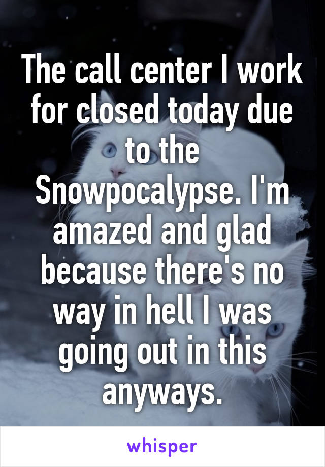 The call center I work for closed today due to the Snowpocalypse. I'm amazed and glad because there's no way in hell I was going out in this anyways.