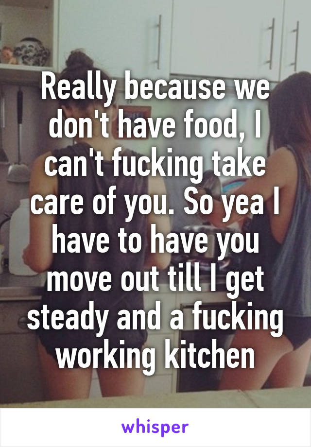 Really because we don't have food, I can't fucking take care of you. So yea I have to have you move out till I get steady and a fucking working kitchen