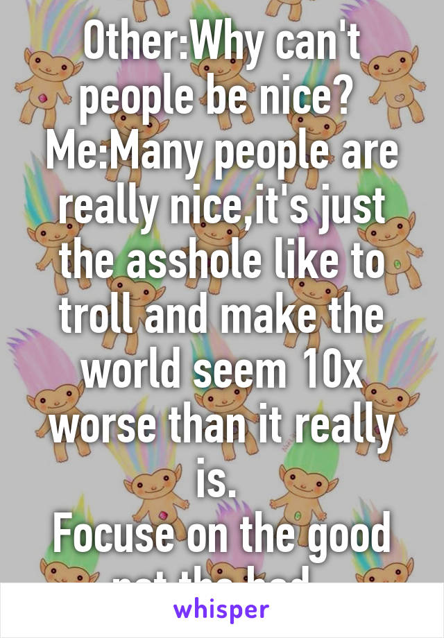 Other:Why can't people be nice? 
Me:Many people are really nice,it's just the asshole like to troll and make the world seem 10x worse than it really is. 
Focuse on the good not the bad. 