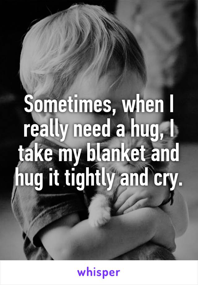 Sometimes, when I really need a hug, I take my blanket and hug it tightly and cry.