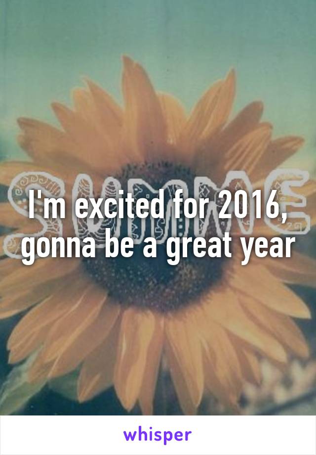 I'm excited for 2016, gonna be a great year