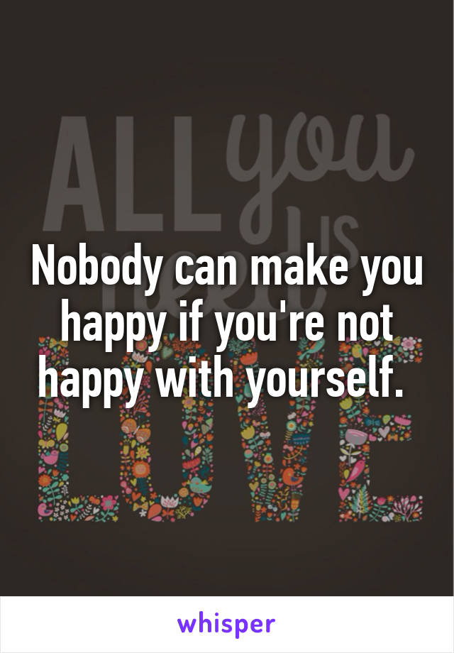 Nobody can make you happy if you're not happy with yourself. 