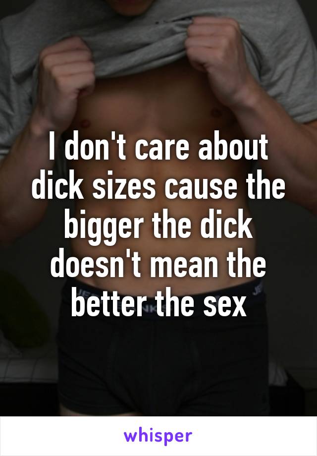 I don't care about dick sizes cause the bigger the dick doesn't mean the better the sex