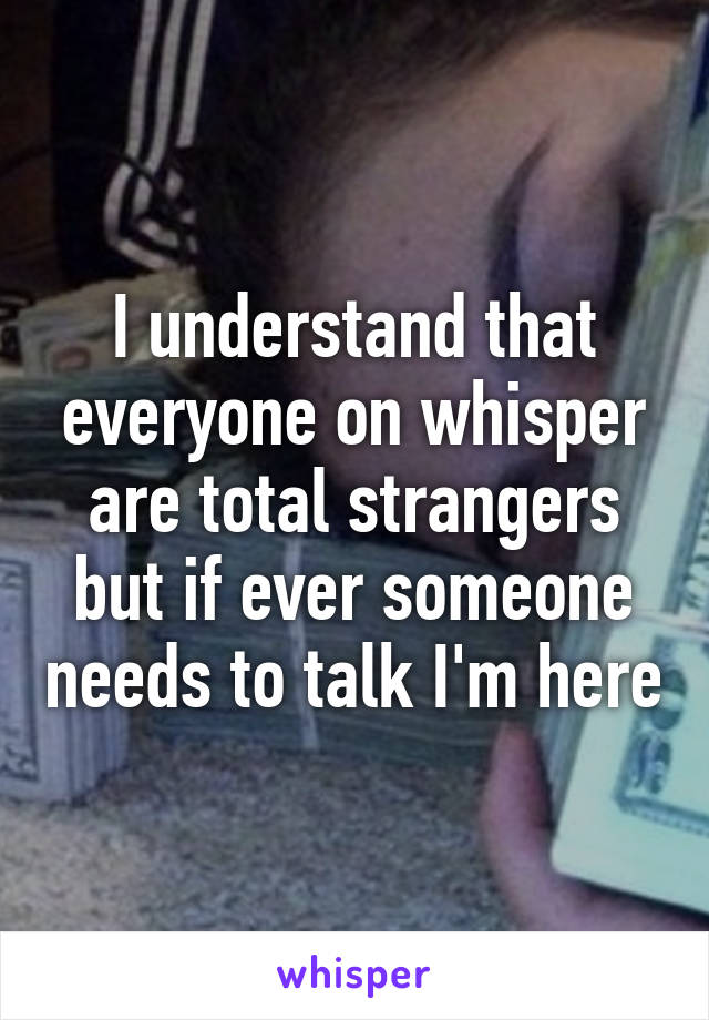 I understand that everyone on whisper are total strangers but if ever someone needs to talk I'm here