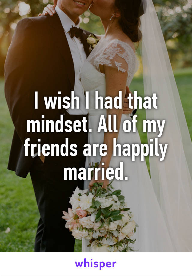 I wish I had that mindset. All of my friends are happily married.