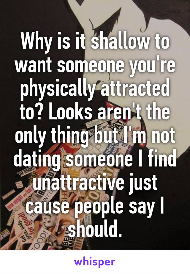 Why is it shallow to want someone you're physically attracted to? Looks aren't the only thing but I'm not dating someone I find unattractive just cause people say I should.