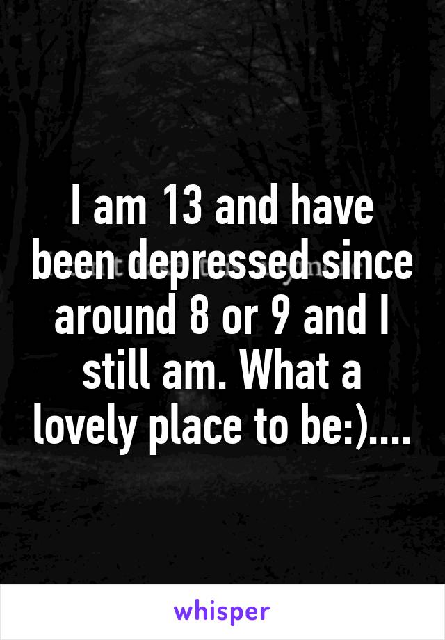 I am 13 and have been depressed since around 8 or 9 and I still am. What a lovely place to be:)....