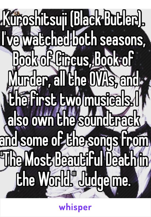 Kuroshitsuji (Black Butler). I've watched both seasons, Book of Circus, Book of Murder, all the OVAs, and the first two musicals. I also own the soundtrack and some of the songs from "The Most Beautiful Death in the World." Judge me. 