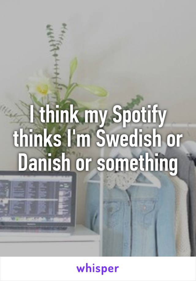 I think my Spotify thinks I'm Swedish or Danish or something