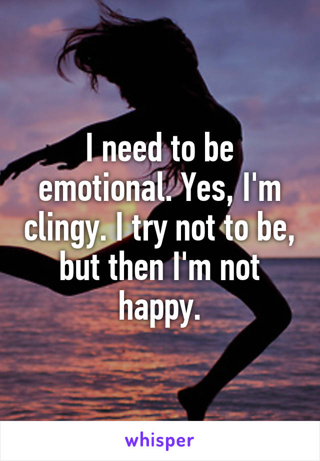 I need to be emotional. Yes, I'm clingy. I try not to be, but then I'm not happy.