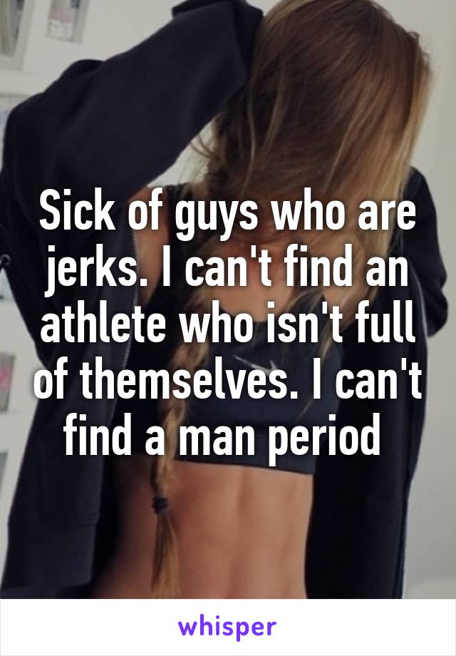 Sick of guys who are jerks. I can't find an athlete who isn't full of themselves. I can't find a man period 