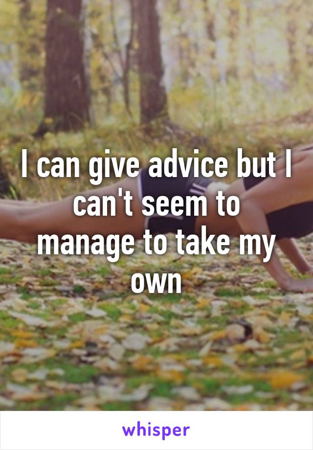 I can give advice but I can't seem to manage to take my own