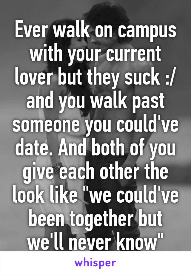 Ever walk on campus with your current lover but they suck :/ and you walk past someone you could've date. And both of you give each other the look like "we could've been together but we'll never know"