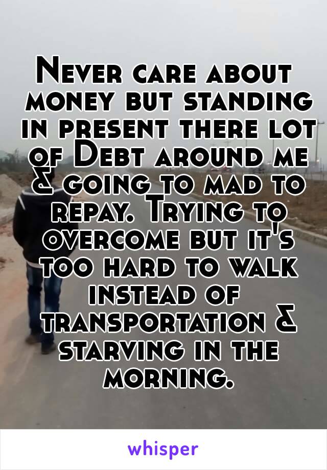 Never care about money but standing in present there lot of Debt around me & going to mad to repay. Trying to overcome but it's too hard to walk instead of  transportation & starving in the morning.