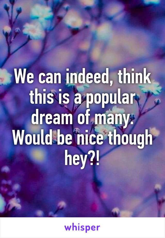 We can indeed, think this is a popular dream of many. Would be nice though hey?!