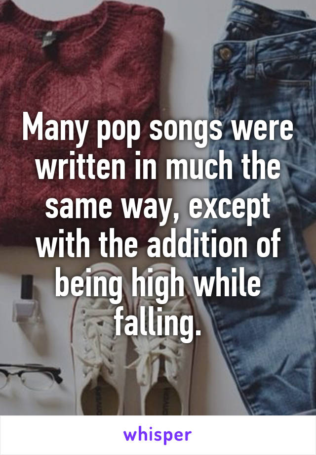 Many pop songs were written in much the same way, except with the addition of being high while falling.