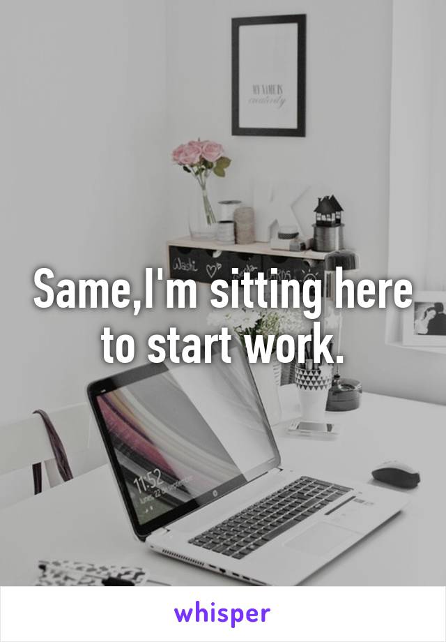 Same,I'm sitting here to start work.