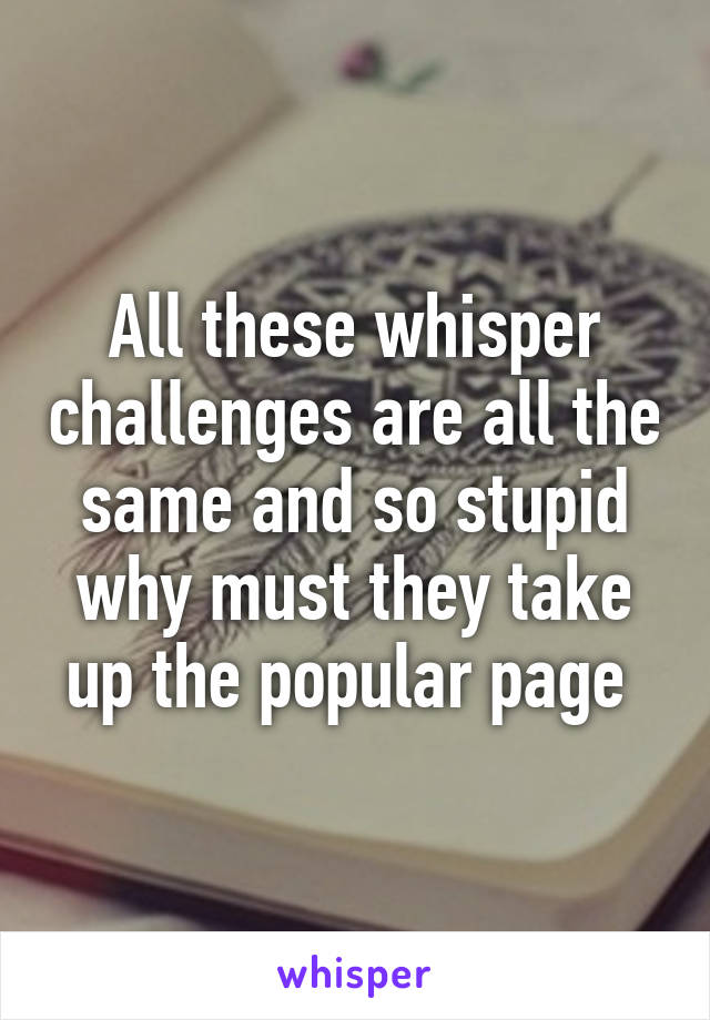 All these whisper challenges are all the same and so stupid why must they take up the popular page 