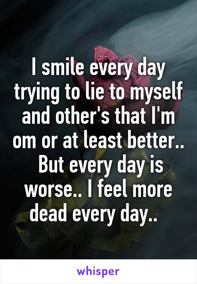 I smile every day trying to lie to myself and other's that I'm om or at least better..  But every day is worse.. I feel more dead every day..  