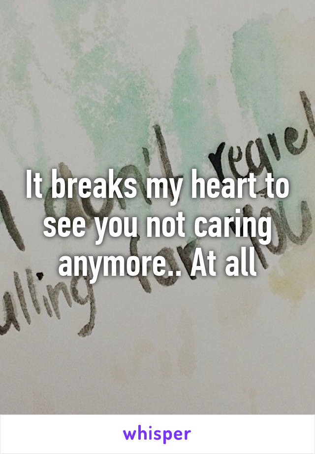 It breaks my heart to see you not caring anymore.. At all