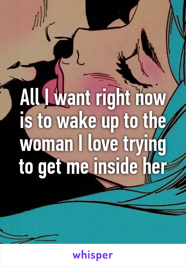 All I want right now is to wake up to the woman I love trying to get me inside her