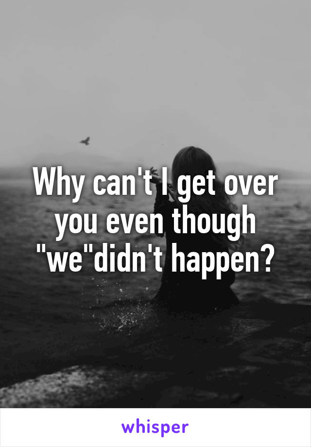 Why can't I get over you even though "we"didn't happen?