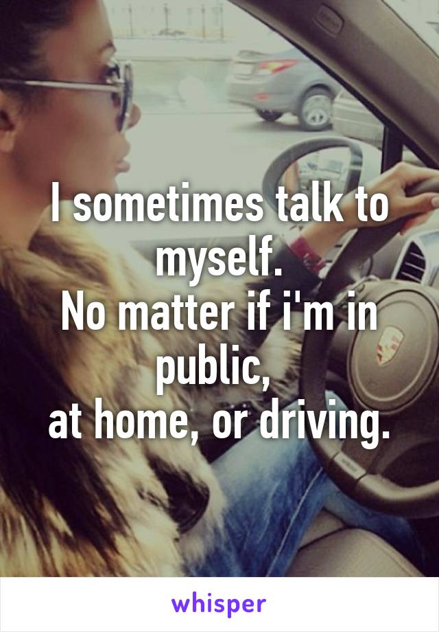 I sometimes talk to myself.
No matter if i'm in public, 
at home, or driving.