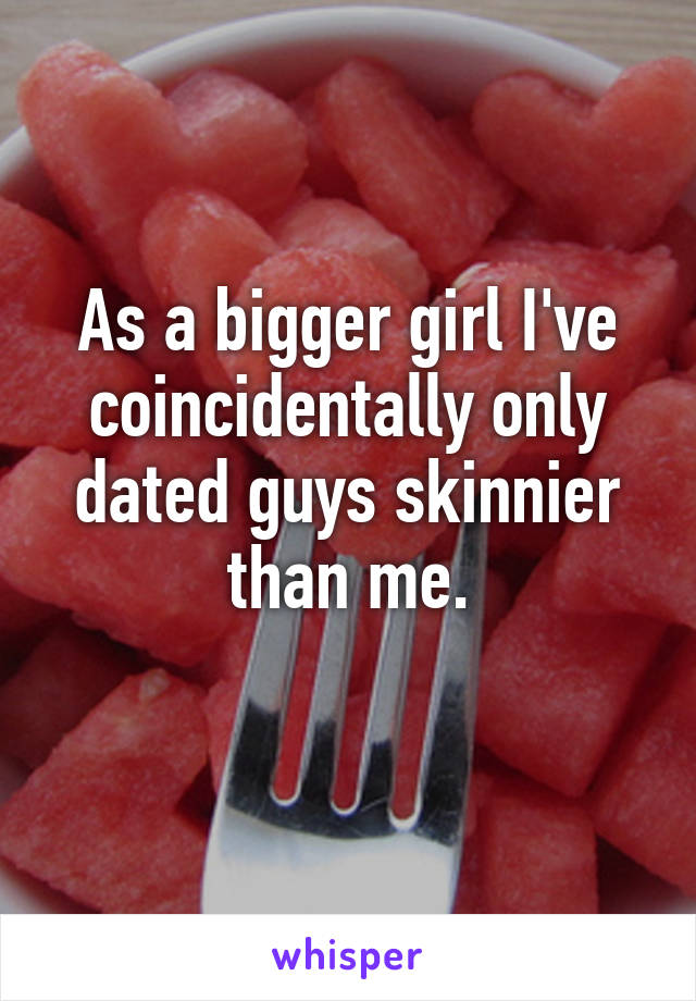 As a bigger girl I've coincidentally only dated guys skinnier than me.
