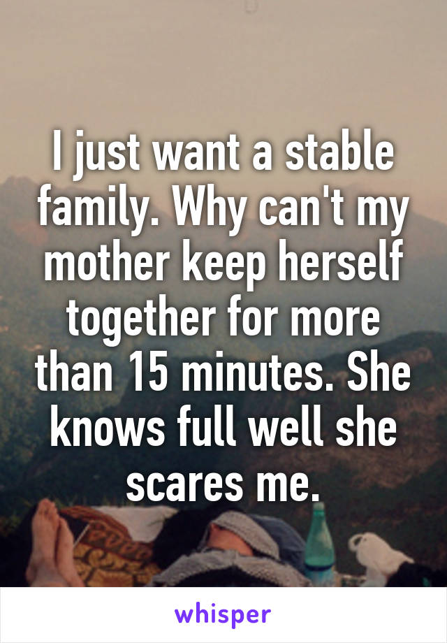 I just want a stable family. Why can't my mother keep herself together for more than 15 minutes. She knows full well she scares me.