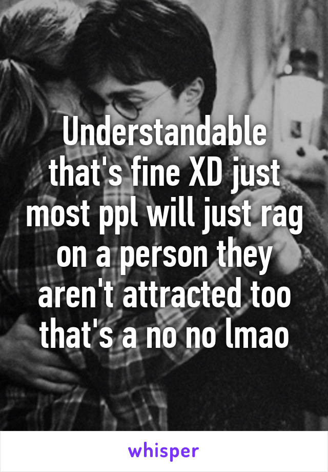 Understandable that's fine XD just most ppl will just rag on a person they aren't attracted too that's a no no lmao