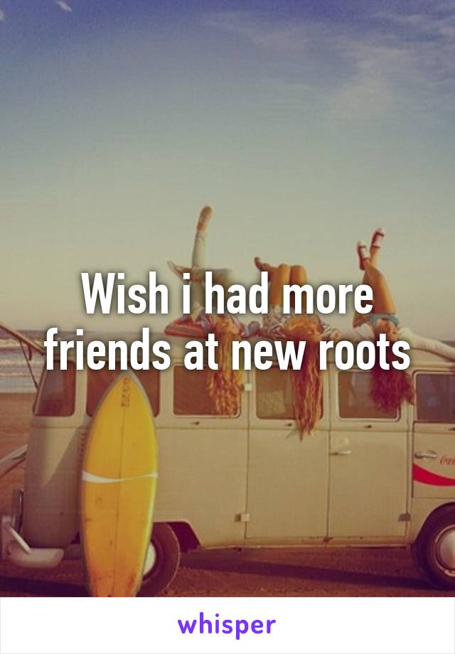 Wish i had more friends at new roots