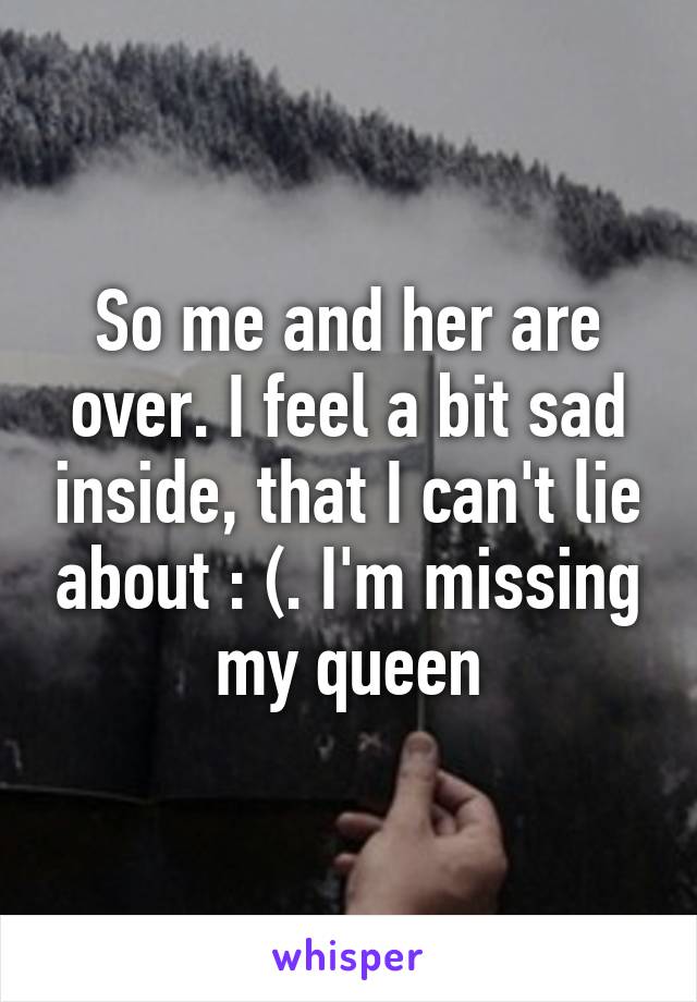 So me and her are over. I feel a bit sad inside, that I can't lie about : (. I'm missing my queen