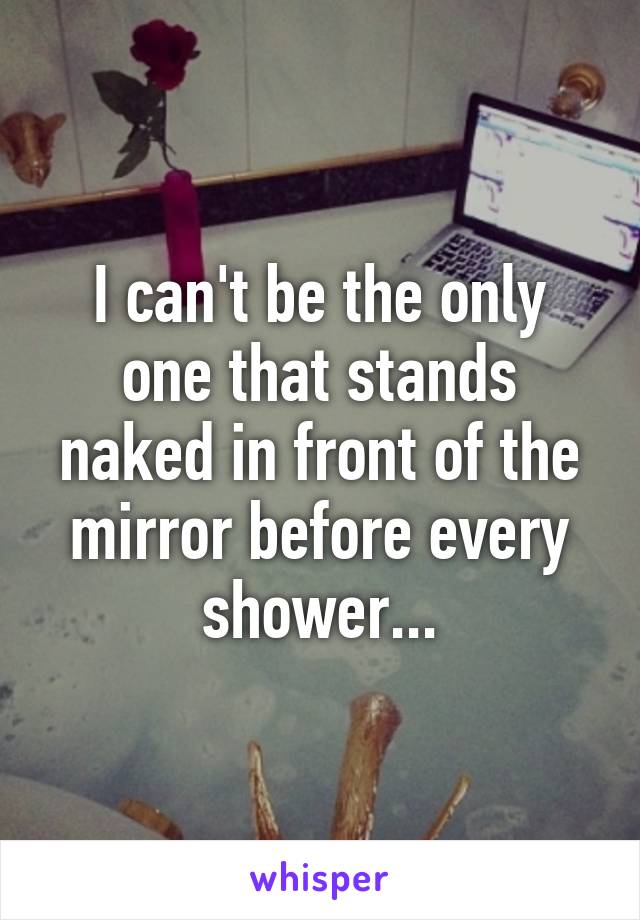 I can't be the only one that stands naked in front of the mirror before every shower...