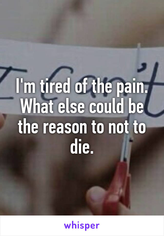 I'm tired of the pain. What else could be the reason to not to die.