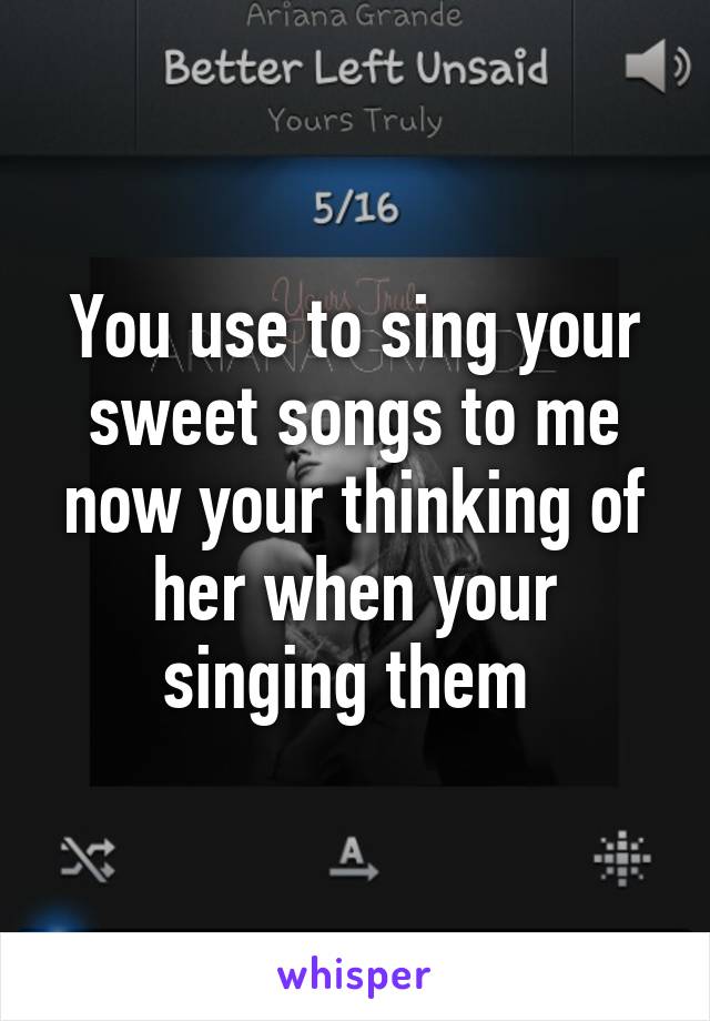 You use to sing your sweet songs to me now your thinking of her when your singing them 