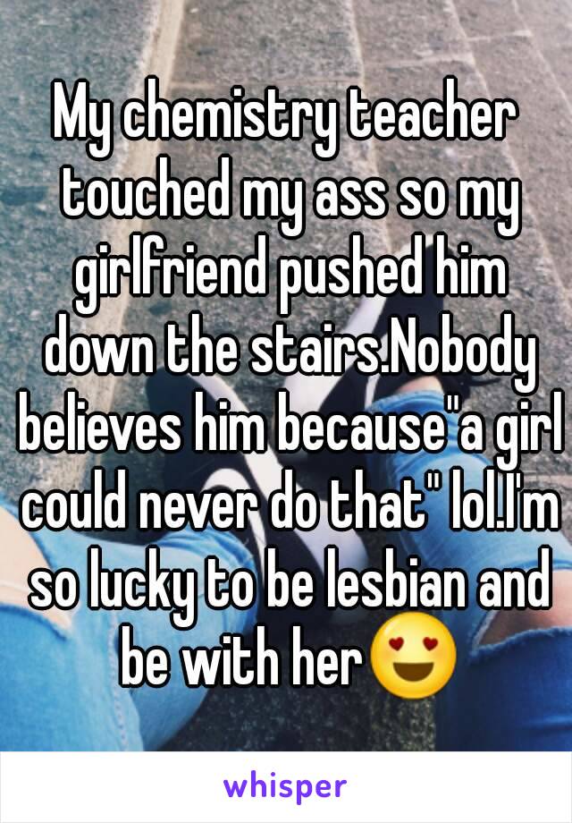 My chemistry teacher touched my ass so my girlfriend pushed him down the stairs.Nobody believes him because"a girl could never do that" lol.I'm so lucky to be lesbian and be with her😍