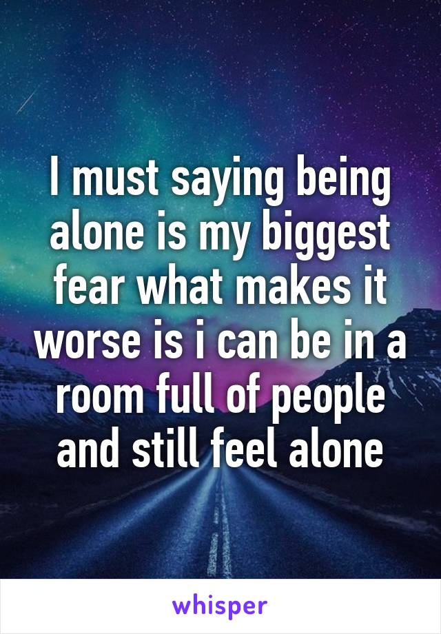 I must saying being alone is my biggest fear what makes it worse is i can be in a room full of people and still feel alone