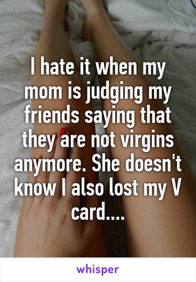 I hate it when my mom is judging my friends saying that they are not virgins anymore. She doesn't know I also lost my V card....