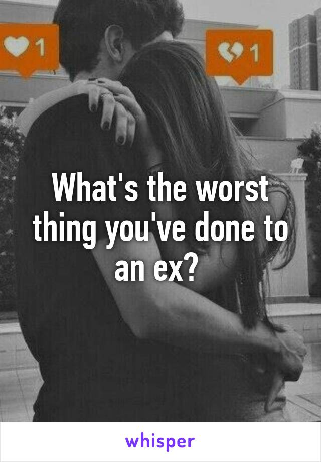 What's the worst thing you've done to an ex? 