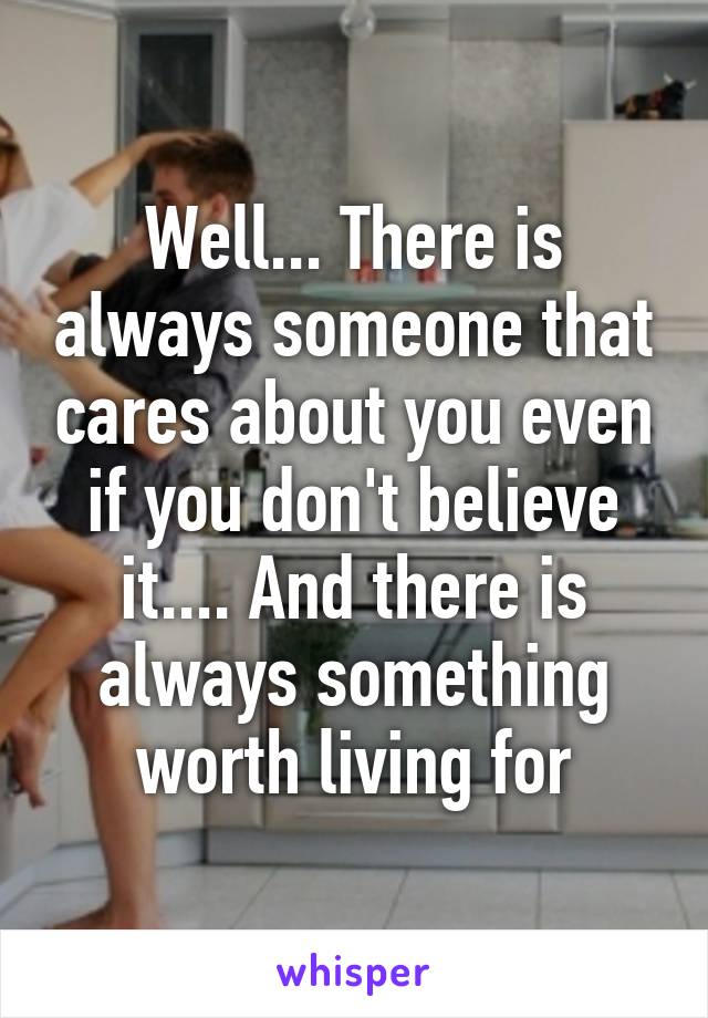 Well... There is always someone that cares about you even if you don't believe it.... And there is always something worth living for